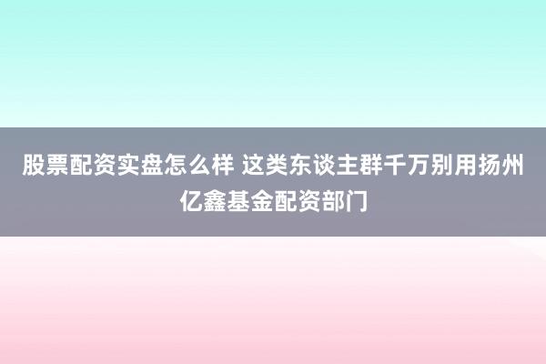 股票配资实盘怎么样 这类东谈主群千万别用扬州亿鑫基金配资部门