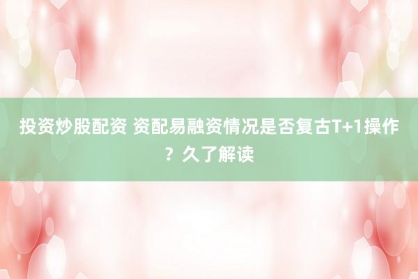 投资炒股配资 资配易融资情况是否复古T+1操作？久了解读
