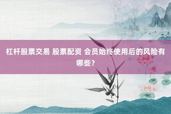 杠杆股票交易 股票配资 会员始终使用后的风险有哪些？