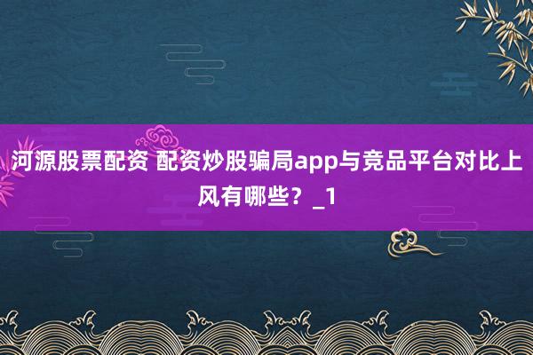 河源股票配资 配资炒股骗局app与竞品平台对比上风有哪些?_1