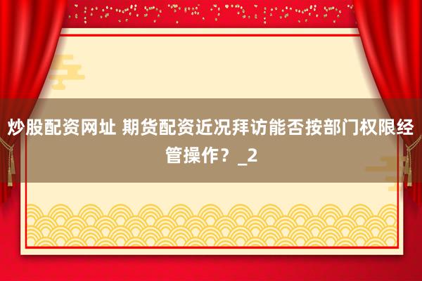 炒股配资网址 期货配资近况拜访能否按部门权限经管操作?_2