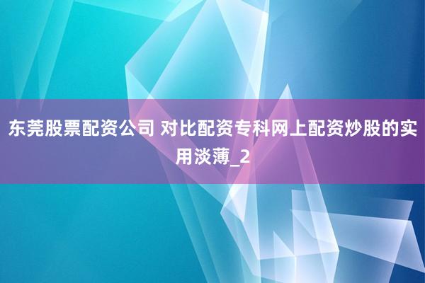 东莞股票配资公司 对比配资专科网上配资炒股的实用淡薄_2