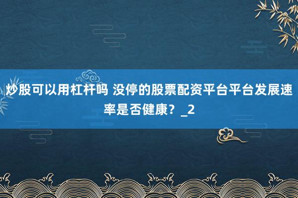 炒股可以用杠杆吗 没停的股票配资平台平台发展速率是否健康?_2
